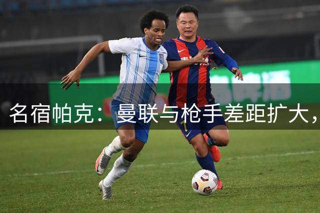 名宿帕克：曼联与枪手差距扩大，新赛季恐难进前四